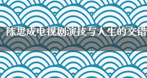 陈思成电视剧演技与人生的交错