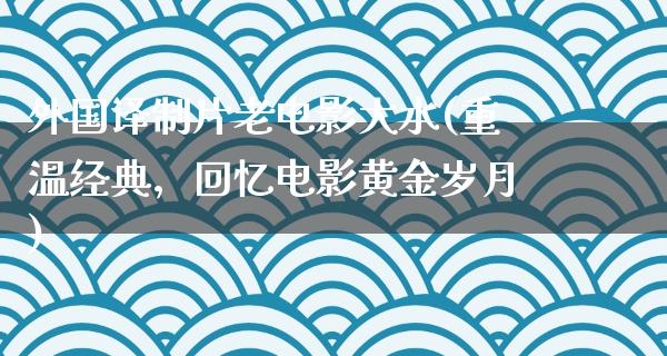 外国译制片老电影大水(重温经典，回忆电影黄金岁月)