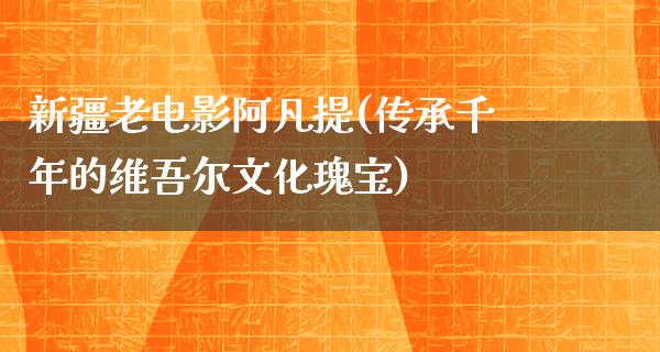 新疆老电影阿凡提(传承千年的维吾尔文化瑰宝)