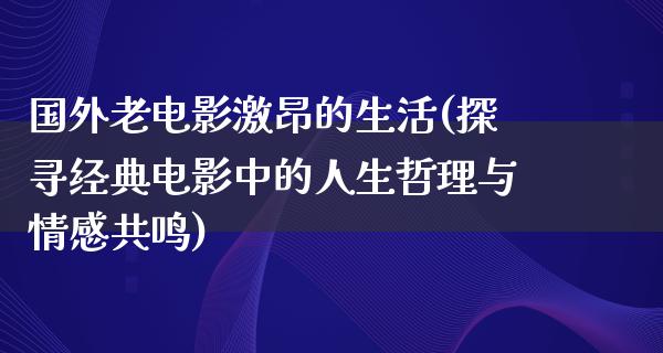 国外老电影激昂的生活(探寻经典电影中的人生哲理与情感共鸣)