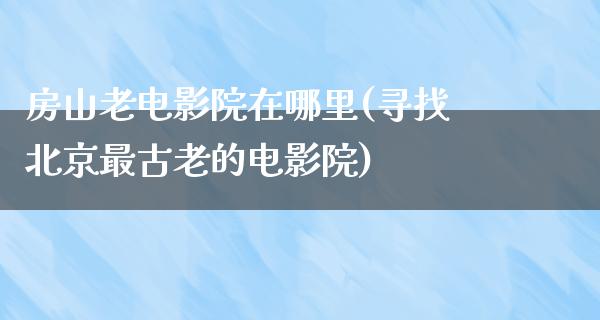 房山老电影院在哪里(寻找北京最古老的电影院)