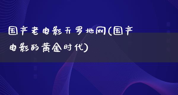 国产老电影天罗地网(国产电影的黄金时代)