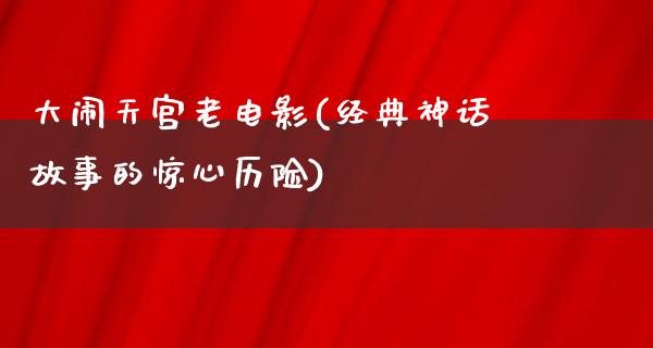 大闹天宫老电影(经典神话故事的惊心历险)