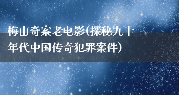 梅山奇案老电影(探秘九十年代中国传奇犯罪案件)