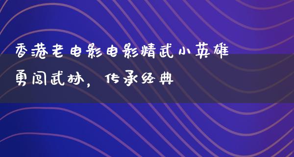 香港老电影电影精武小英雄勇闯武林，传承经典