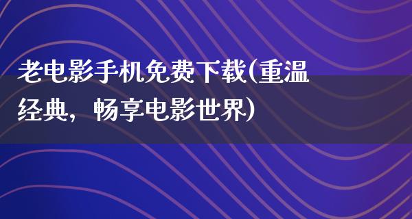 老电影手机免费下载(重温经典，畅享电影世界)