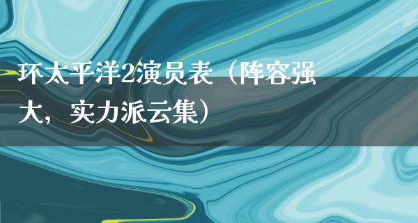 环太平洋2演员表（阵容强大，实力派云集）