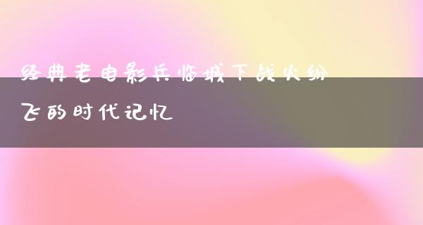 经典老电影兵临城下战火纷飞的时代记忆