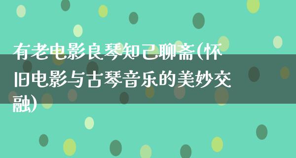 有老电影良琴知己聊斋(怀旧电影与古琴音乐的美妙交融)