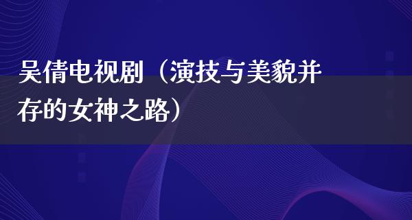 吴倩电视剧（演技与美貌并存的女神之路）