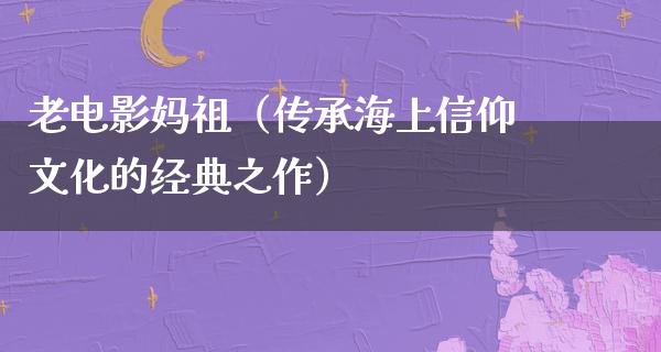 老电影妈祖（传承海上信仰文化的经典之作）