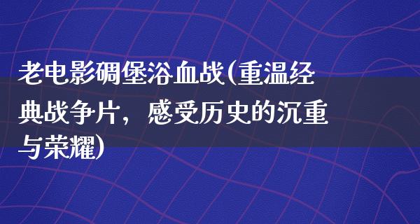 老电影碉堡浴血战(重温经典战争片，感受历史的沉重与荣耀)