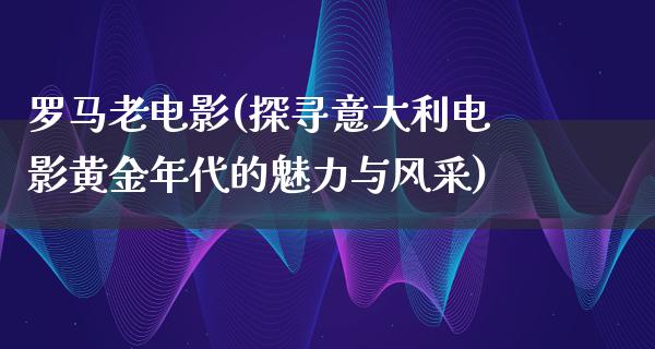 罗马老电影(探寻意大利电影黄金年代的魅力与风采)