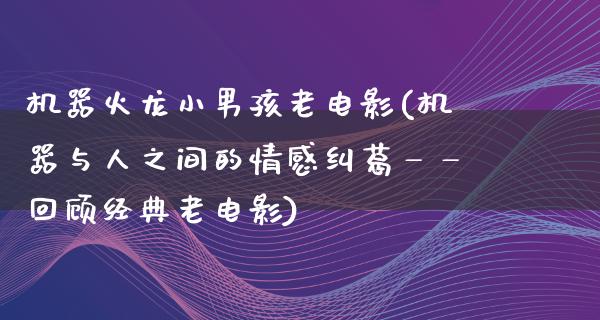 机器火龙小男孩老电影(机器与人之间的情感纠葛——回顾经典老电影)