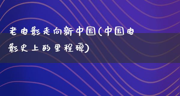 老电影走向新中国(中国电影史上的里程碑)