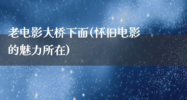 老电影大桥下面(怀旧电影的魅力所在)