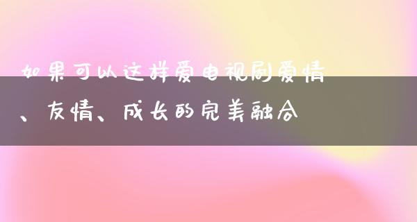 如果可以这样爱电视剧爱情、友情、成长的完美融合