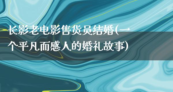 长影老电影售货员结婚(一个平凡而感人的婚礼故事)