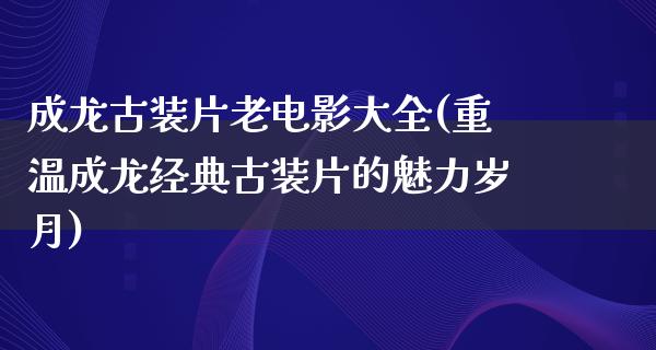 成龙古装片老电影大全(重温成龙经典古装片的魅力岁月)