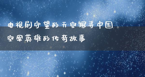 电视剧守望的天空探寻中国空军英雄的传奇故事