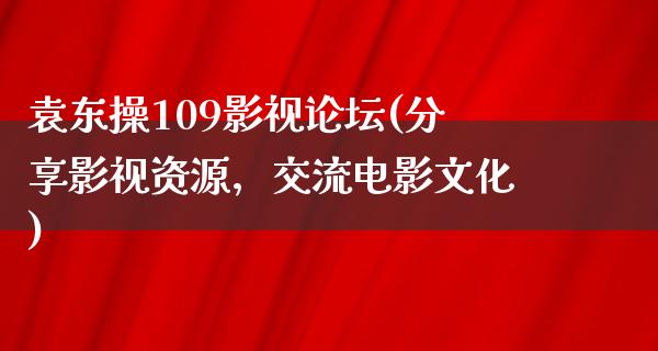 袁东操109影视论坛(分享影视资源，交流电影文化)