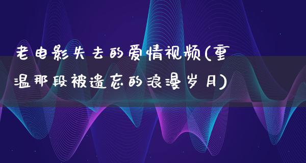 老电影失去的爱情视频(重温那段被遗忘的浪漫岁月)