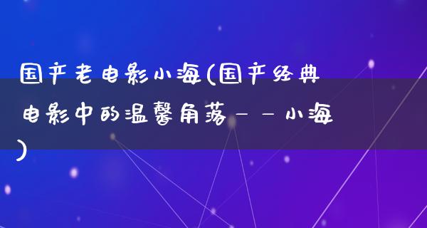 国产老电影小海(国产经典电影中的温馨角落——小海)