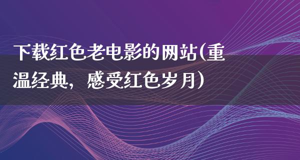 下载红色老电影的网站(重温经典，感受红色岁月)