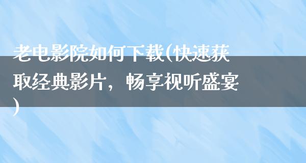 老电影院如何下载(快速获取经典影片，畅享视听盛宴)