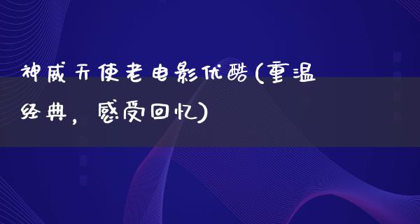 神威天使老电影优酷(重温经典，感受回忆)