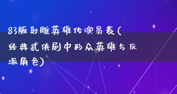 83版射雕英雄传演员表(经典武侠剧中的众英雄与反派角色)