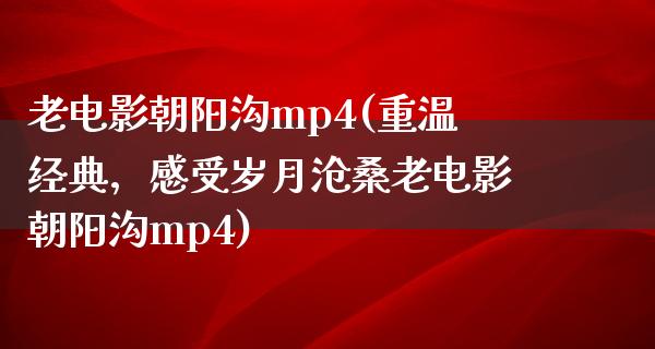 老电影朝阳沟mp4(重温经典，感受岁月沧桑老电影朝阳沟mp4)