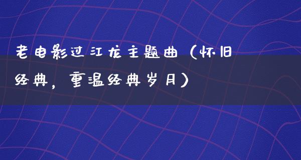 老电影过江龙主题曲（怀旧经典，重温经典岁月）