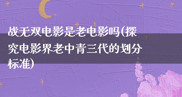 战无双电影是老电影吗(探究电影界老中青三代的划分标准)