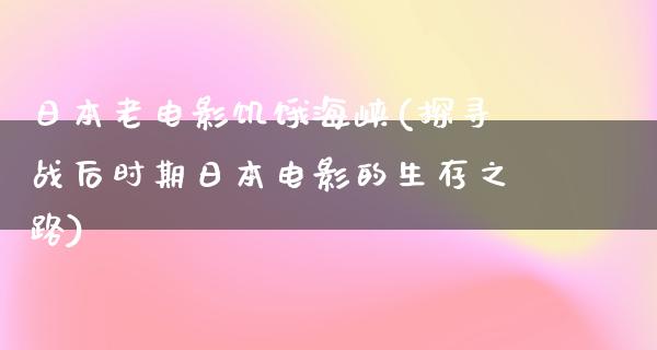 日本老电影饥饿海峡(探寻战后时期日本电影的生存之路)