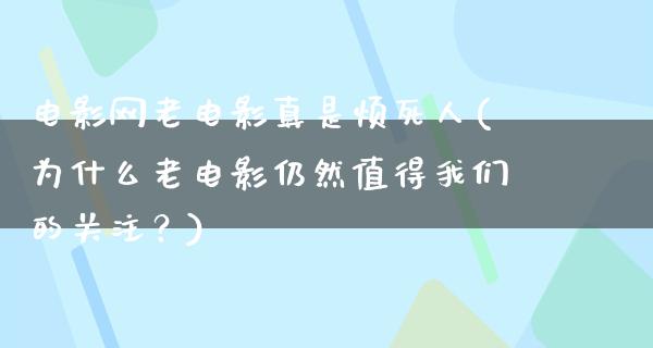 电影网老电影真是烦死人(为什么老电影仍然值得我们的关注？)