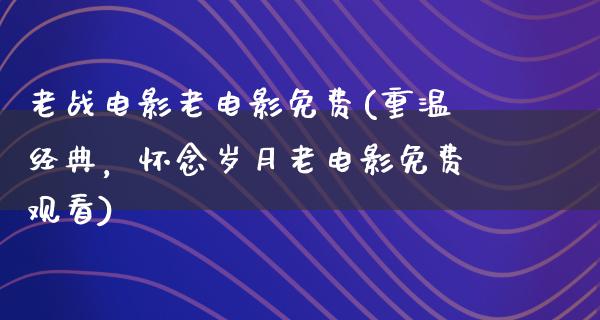 老战电影老电影免费(重温经典，怀念岁月老电影免费观看)