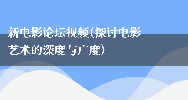 新电影论坛视频(探讨电影艺术的深度与广度)