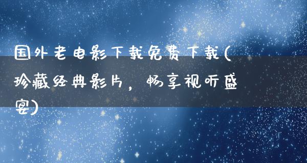 国外老电影下载免费下载(珍藏经典影片，畅享视听盛宴)