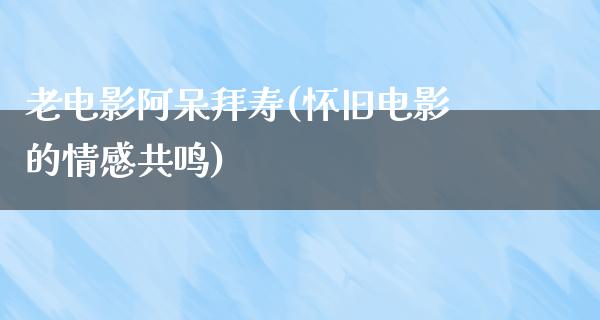 老电影阿呆拜寿(怀旧电影的情感共鸣)