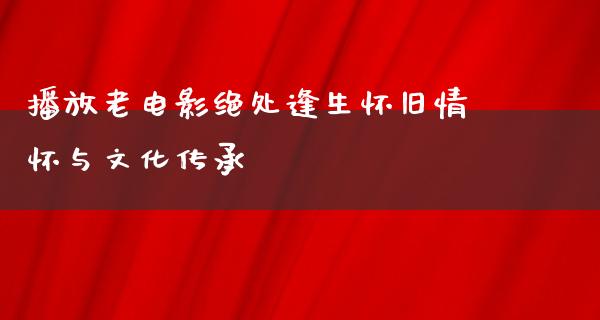 播放老电影绝处逢生怀旧情怀与文化传承