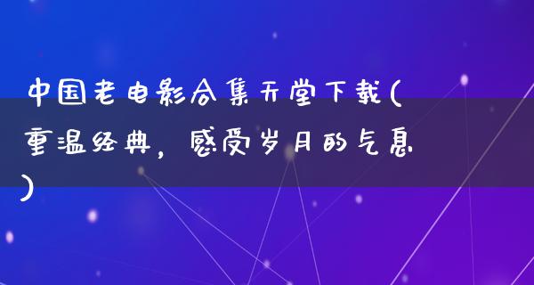 中国老电影合集天堂下载(重温经典，感受岁月的气息)