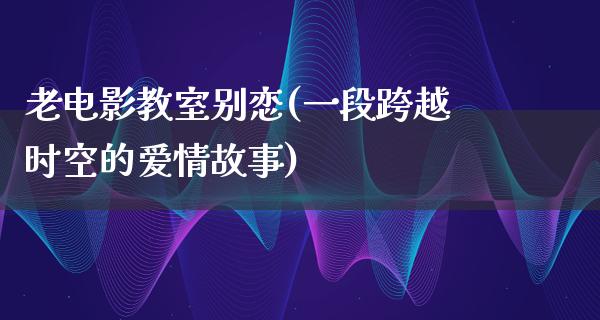 老电影教室别恋(一段跨越时空的爱情故事)