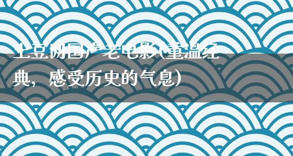 土豆网国产老电影(重温经典，感受历史的气息)