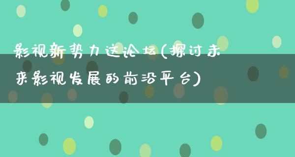 影视新势力这论坛(探讨未来影视发展的前沿平台)