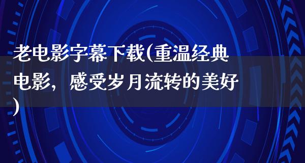 老电影字幕下载(重温经典电影，感受岁月流转的美好)