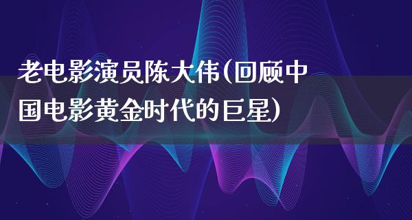 老电影演员陈大伟(回顾中国电影黄金时代的巨星)