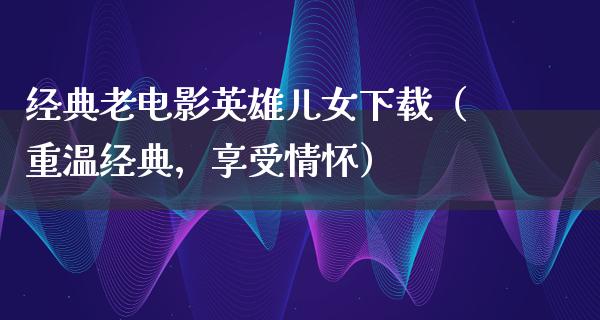 经典老电影英雄儿女下载（重温经典，享受情怀）