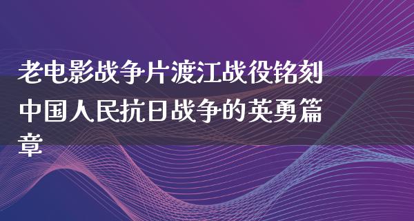 老电影战争片渡江战役铭刻中国人民抗日战争的英勇篇章