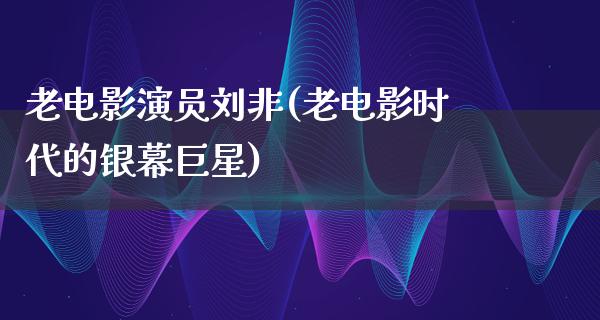 老电影演员刘非(老电影时代的银幕巨星)